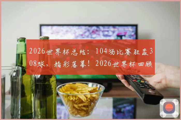 2026世界杯总结：104场比赛狂轰308球，精彩落幕！2026世界杯回顾与2030年世界杯展望