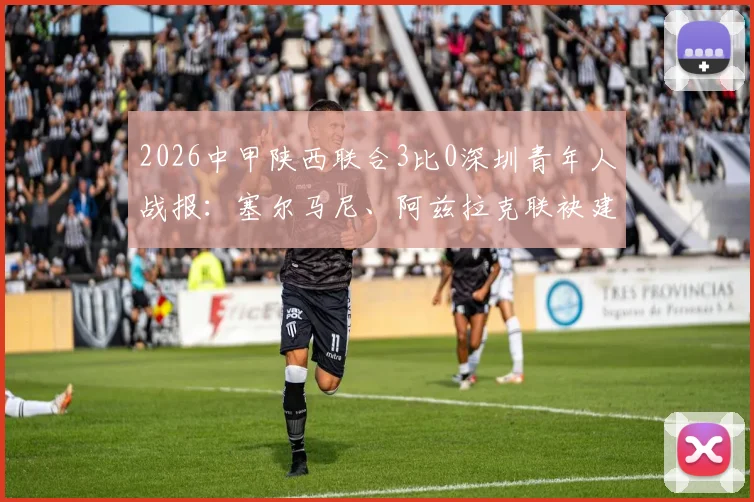 2026中甲陕西联合3比0深圳青年人战报:塞尔马尼、阿兹拉克联袂建功,附全场集锦与赛后分析