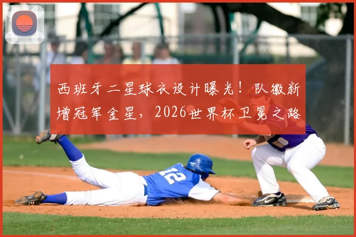 西班牙二星球衣设计曝光！队徽新增冠军金星，2026世界杯卫冕之路再添期待