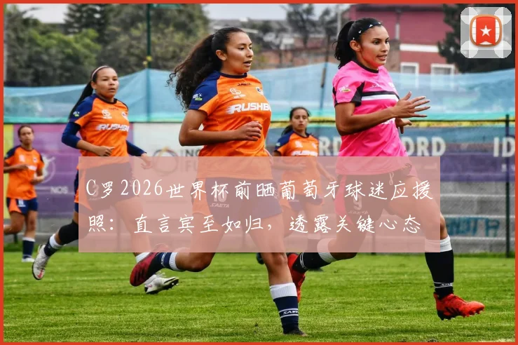 C罗2026世界杯前晒葡萄牙球迷应援照：直言宾至如归，透露关键心态与团队氛围