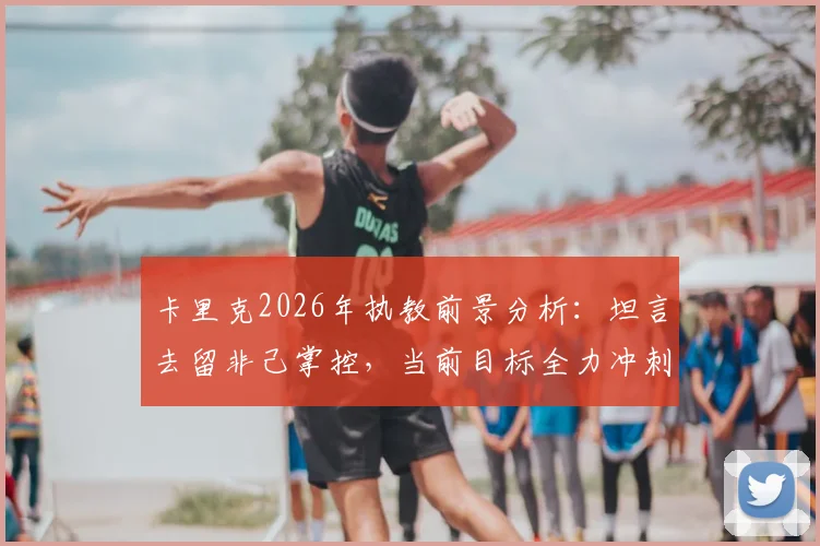 卡里克2026年执教前景分析：坦言去留非己掌控，当前目标全力冲刺赛季完美收官