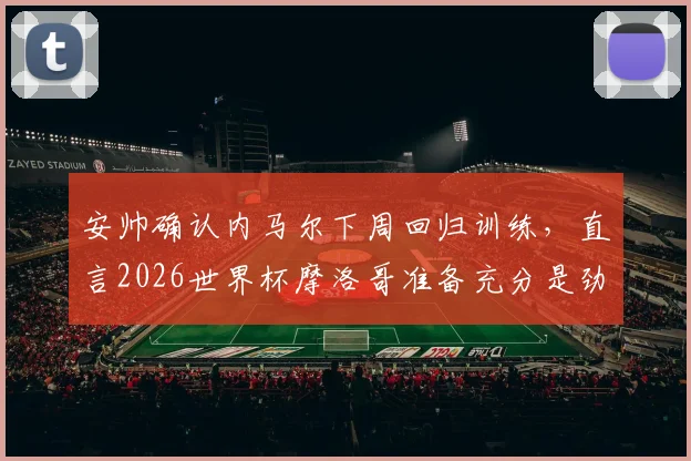 安帅确认内马尔下周回归训练，直言2026世界杯摩洛哥准备充分是劲敌，伤情恢复最新进展解析