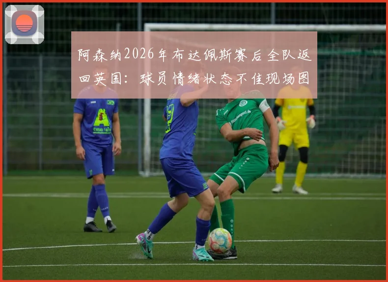阿森纳2026年布达佩斯赛后全队返回英国：球员情绪状态不佳现场图片视频分析，球队氛围低沉原因及阿尔特塔回应解读