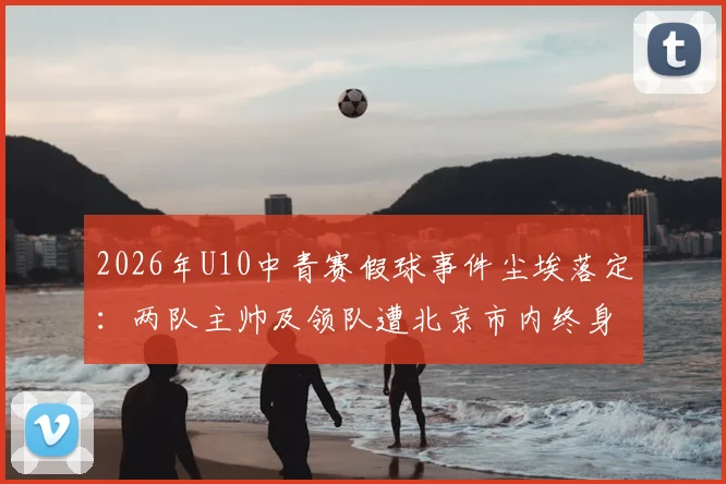 2026年U10中青赛假球事件尘埃落定：两队主帅及领队遭北京市内终身禁足，青少年足球环境治理引深思