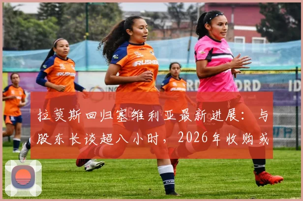 拉莫斯回归塞维利亚最新进展：与股东长谈超八小时，2026年收购或于明日官宣