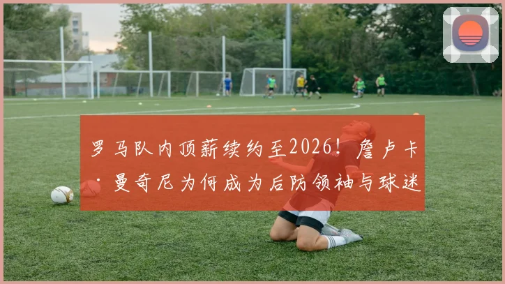 罗马队内顶薪续约至2026！詹卢卡·曼奇尼为何成为后防领袖与球迷新宠？
