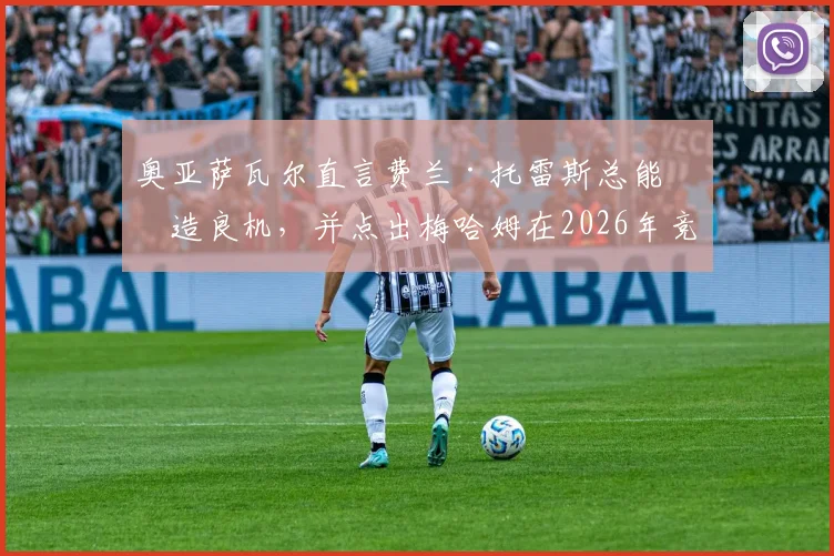奥亚萨瓦尔直言费兰·托雷斯总能创造良机，并点出梅哈姆在2026年竞争中领先一步的关键所在