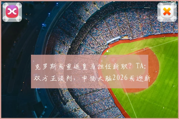 克罗斯或重返皇马担任新职？TA：双方正谈判，中场大脑2026或迎新篇章