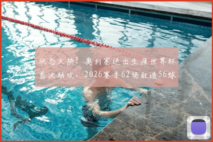 状态火热！奥利塞送出生涯世界杯首次助攻，2026赛季62场狂造56球详细分析