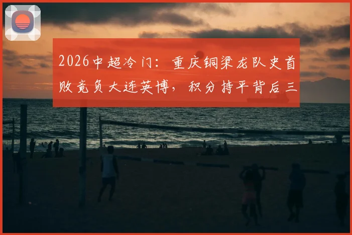 2026中超冷门:重庆铜梁龙队史首败竟负大连英博,积分持平背后三大关键点解析