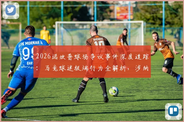 2026诺坎普球场争议事件深度追踪：马竞球迷极端行为全解析，涉纳粹礼与反穆斯林口号引各方谴责