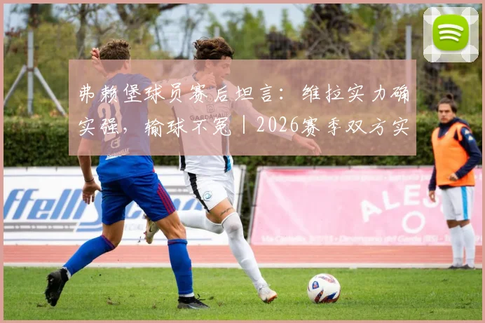 弗赖堡球员赛后坦言：维拉实力确实强，输球不冤｜2026赛季双方实力对比深度解析