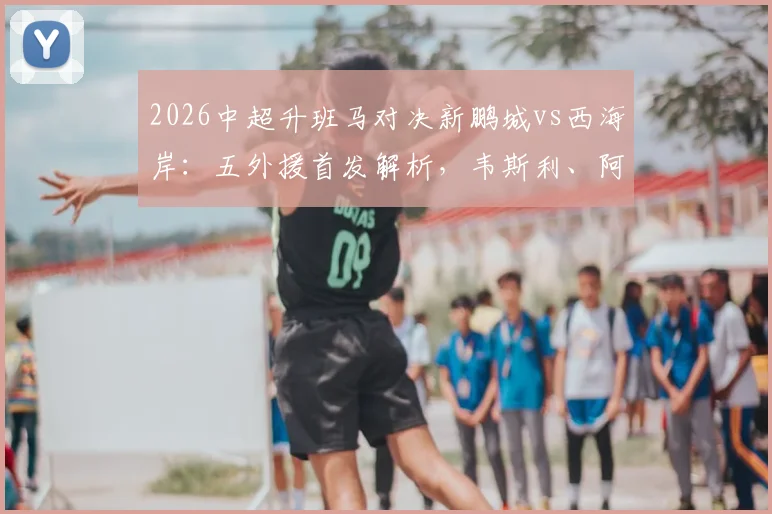 2026中超升班马对决新鹏城vs西海岸：五外援首发解析，韦斯利、阿齐兹关键作用与比赛看点前瞻