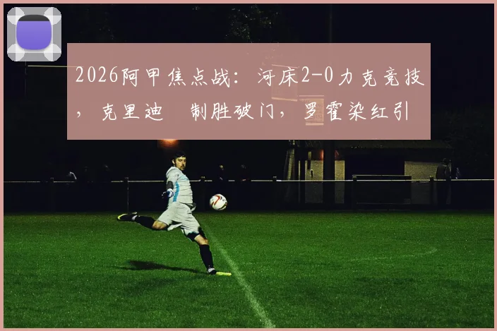 2026阿甲焦点战:河床2-0力克竞技,克里迪奧制胜破门,罗霍染红引发争议