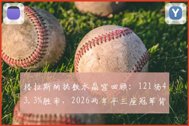 格拉斯纳执教水晶宫回顾：121场43.3%胜率，2026两年半三座冠军背后的战术与人员解析