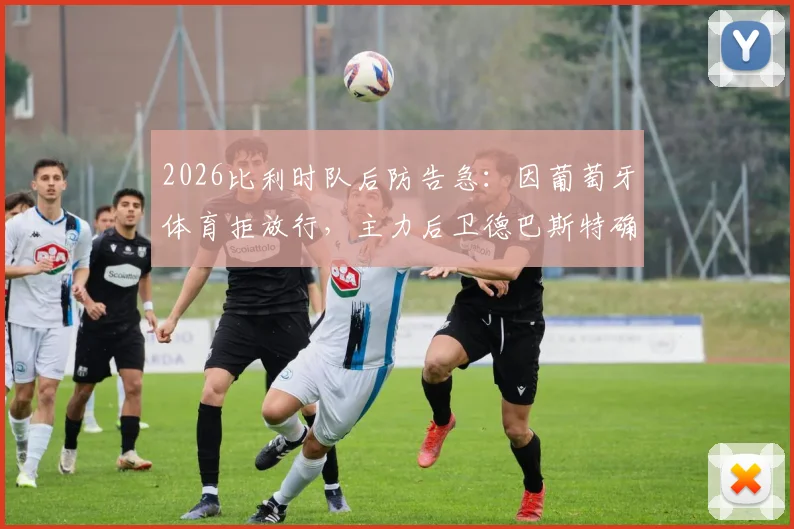 2026比利时队后防告急:因葡萄牙体育拒放行,主力后卫德巴斯特确认无缘对阵西班牙