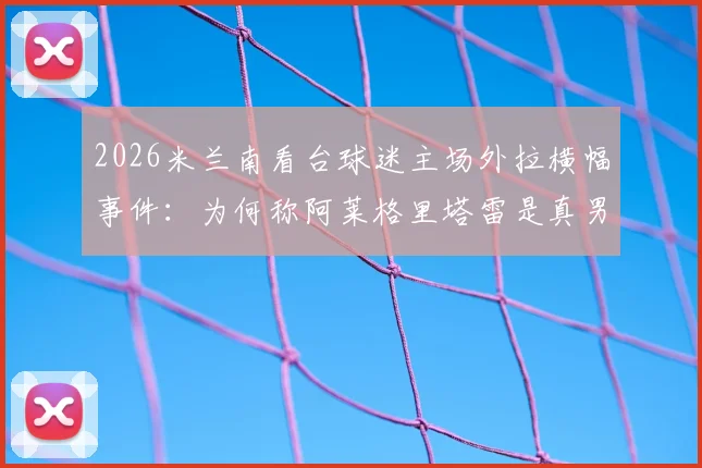 2026米兰南看台球迷主场外拉横幅事件：为何称阿莱格里塔雷是真男人，伊布是恶魔？深度剖析红黑军团内部裂痕