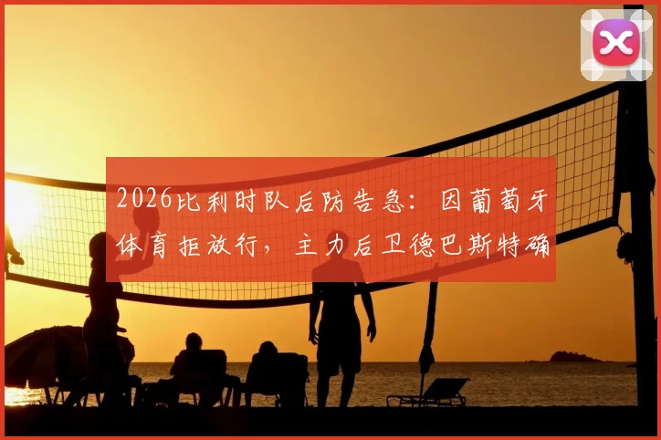 2026比利时队后防告急：因葡萄牙体育拒放行，主力后卫德巴斯特确认无缘对阵西班牙