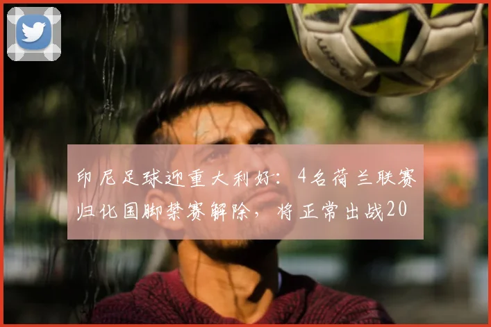 印尼足球迎重大利好:4名荷兰联赛归化国脚禁赛解除,将正常出战2026世预赛