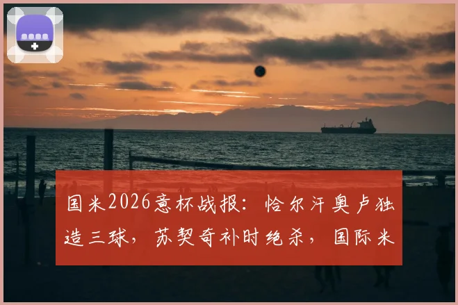 国米2026意杯战报：恰尔汗奥卢独造三球，苏契奇补时绝杀，国际米兰3-2惊险逆转科莫晋级