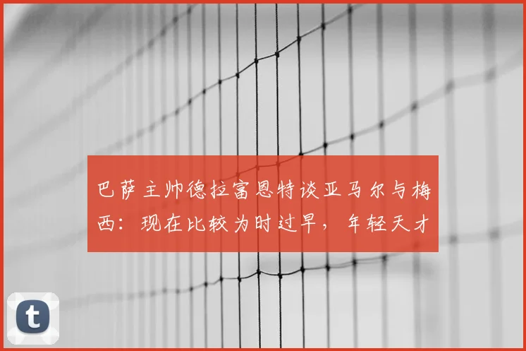 巴萨主帅德拉富恩特谈亚马尔与梅西:现在比较为时过早,年轻天才2026世界杯前路如何?