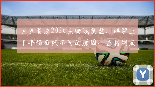 卢克曼谈2026关键战复盘:详解上下半场截然不同的原因,坚持到底的战术调整与心路历程