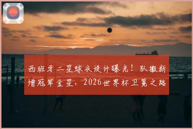 西班牙二星球衣设计曝光！队徽新增冠军金星，2026世界杯卫冕之路再添期待