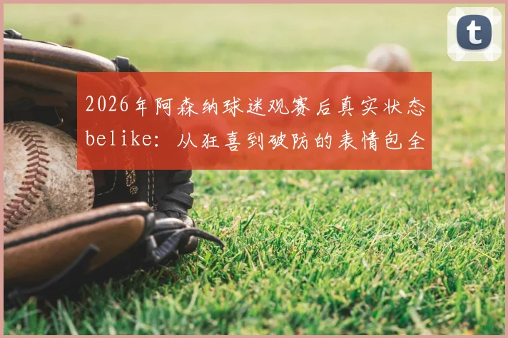 2026年阿森纳球迷观赛后真实状态belike:从狂喜到破防的表情包全收录,附球迷社群经典语录汇总