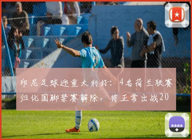 印尼足球迎重大利好：4名荷兰联赛归化国脚禁赛解除，将正常出战2026世预赛