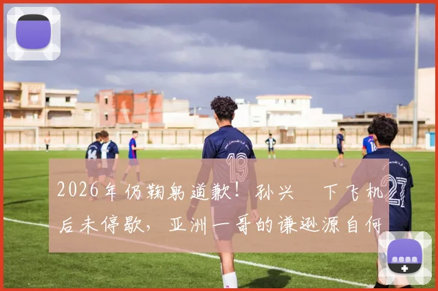 2026年仍鞠躬道歉！孙兴慜下飞机后未停歇，亚洲一哥的谦逊源自何处？