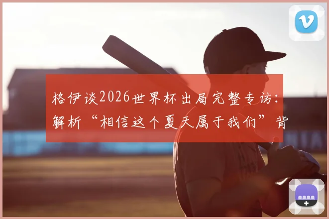 格伊谈2026世界杯出局完整专访：解析“相信这个夏天属于我们”背后的失利原因与女足未来