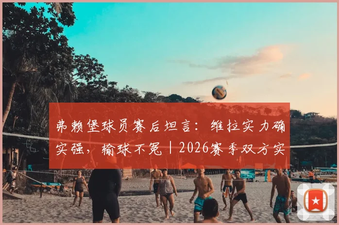 弗赖堡球员赛后坦言:维拉实力确实强,输球不冤|2026赛季双方实力对比深度解析
