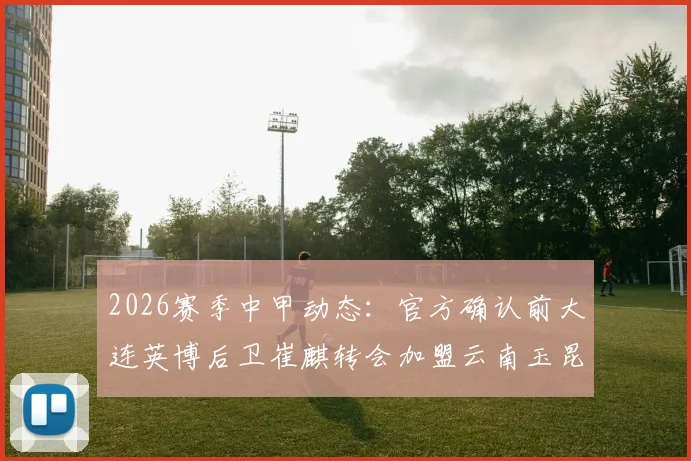 2026赛季中甲动态：官方确认前大连英博后卫崔麒转会加盟云南玉昆，对球队后防影响几何？