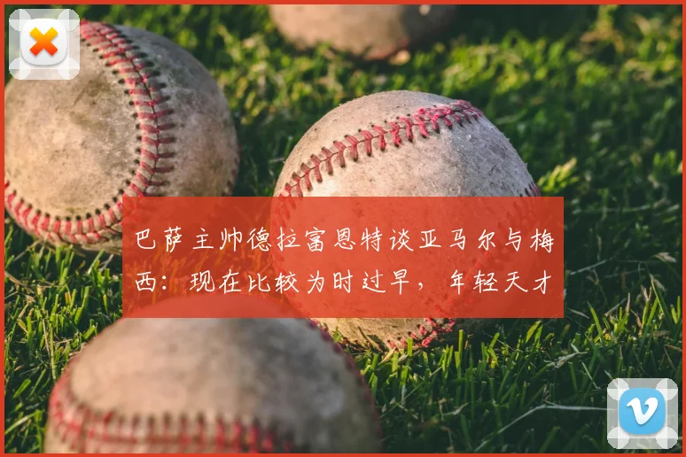 巴萨主帅德拉富恩特谈亚马尔与梅西：现在比较为时过早，年轻天才2026世界杯前路如何？