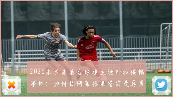 2026米兰南看台球迷主场外拉横幅事件:为何称阿莱格里塔雷是真男人,伊布是恶魔?深度剖析红黑军团内部裂痕
