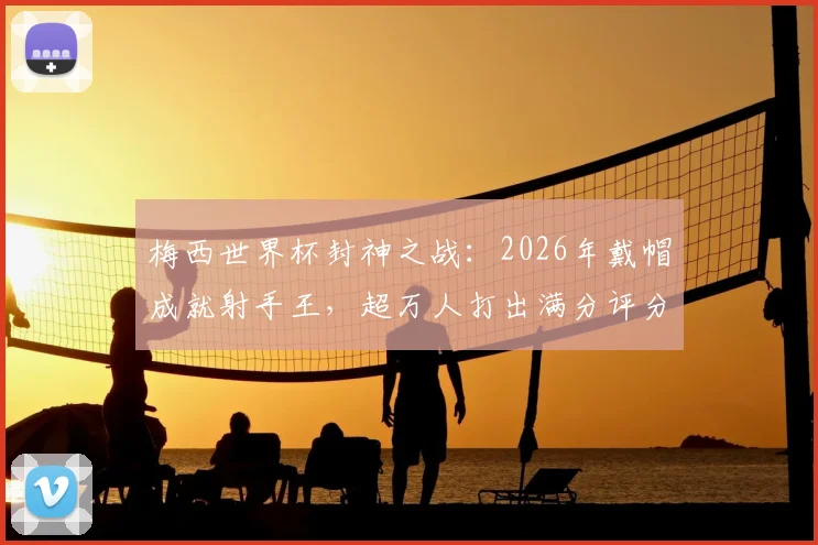 梅西世界杯封神之战:2026年戴帽成就射手王,超万人打出满分评分的背后故事