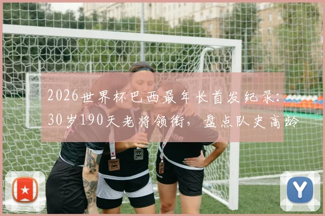 2026世界杯巴西最年长首发纪录：30岁190天老将领衔，盘点队史高龄出战名场面