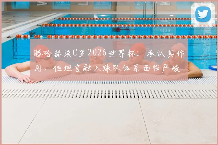 滕哈赫谈C罗2026世界杯：承认其作用，但坦言融入球队体系面临严峻挑战与难题