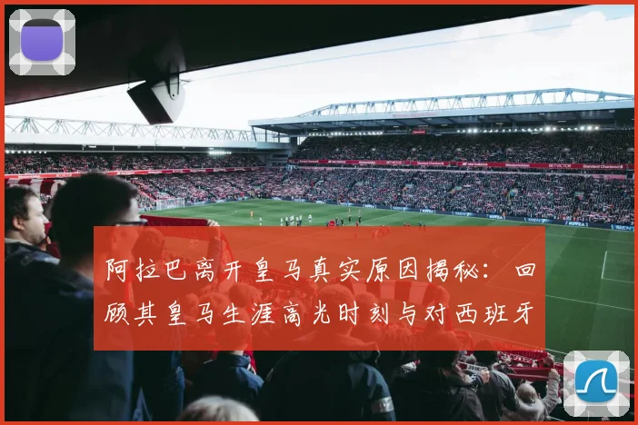 阿拉巴离开皇马真实原因揭秘:回顾其皇马生涯高光时刻与对西班牙足球的高度评价(2026更新)
