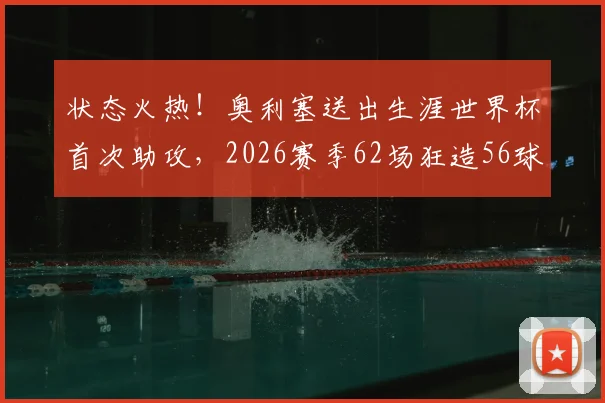状态火热！奥利塞送出生涯世界杯首次助攻，2026赛季62场狂造56球详细分析