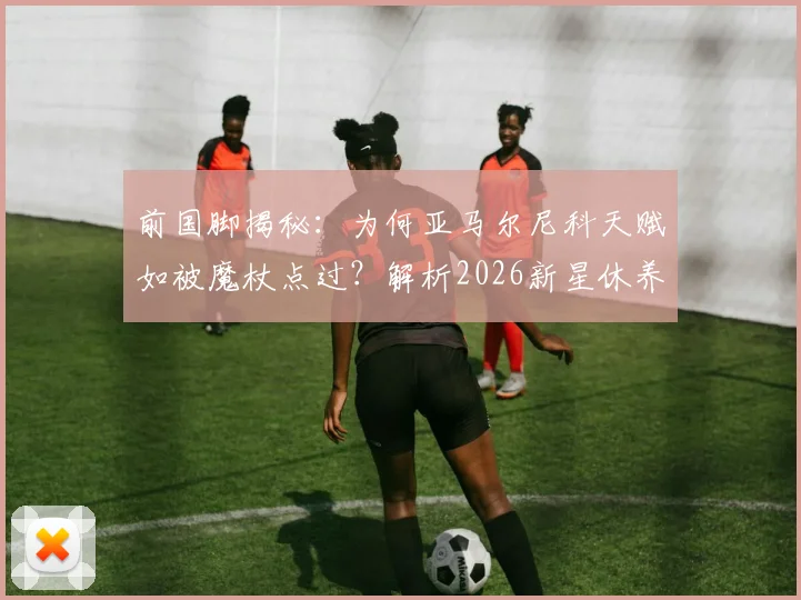 前国脚揭秘:为何亚马尔尼科天赋如被魔杖点过?解析2026新星休养对未来的关键影响