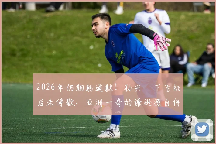 2026年仍鞠躬道歉！孙兴慜下飞机后未停歇，亚洲一哥的谦逊源自何处？
