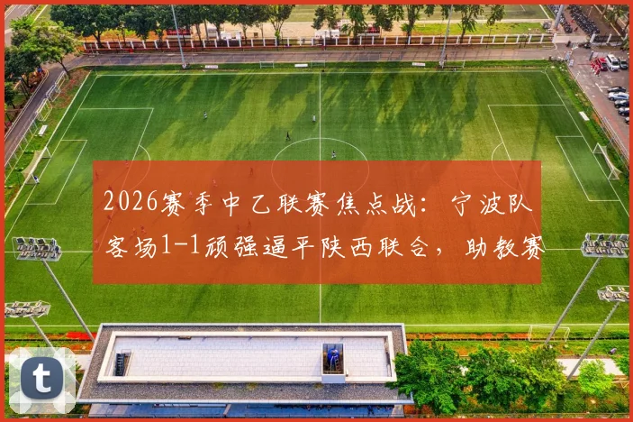2026赛季中乙联赛焦点战:宁波队客场1-1顽强逼平陕西联合,助教赛后详解球队坚韧追平过程