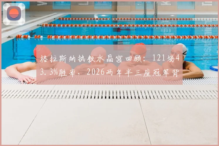 格拉斯纳执教水晶宫回顾：121场43.3%胜率，2026两年半三座冠军背后的战术与人员解析