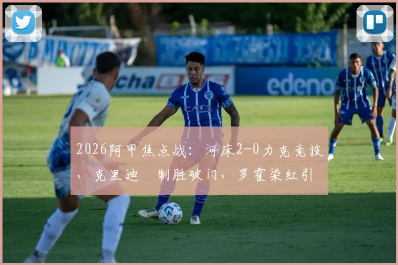 2026阿甲焦点战：河床2-0力克竞技，克里迪奧制胜破门，罗霍染红引发争议