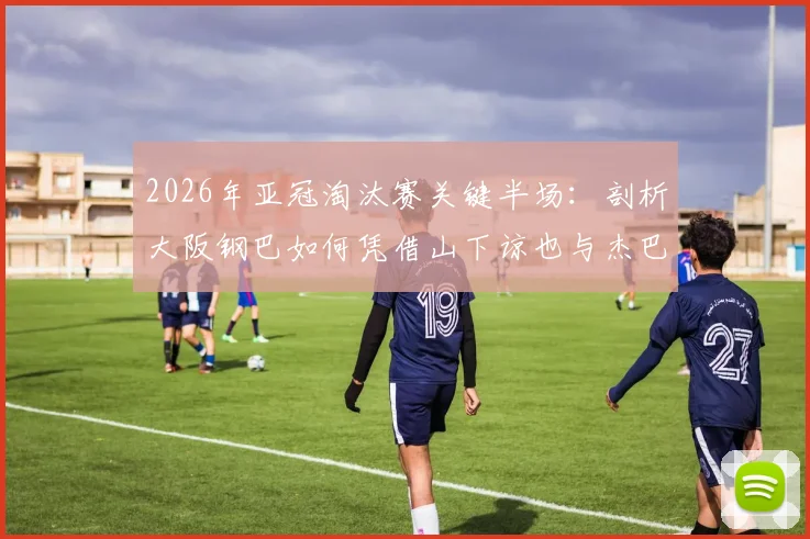 2026年亚冠淘汰赛关键半场：剖析大阪钢巴如何凭借山下谅也与杰巴里的进球，2-0锁定胜局击败曼谷联