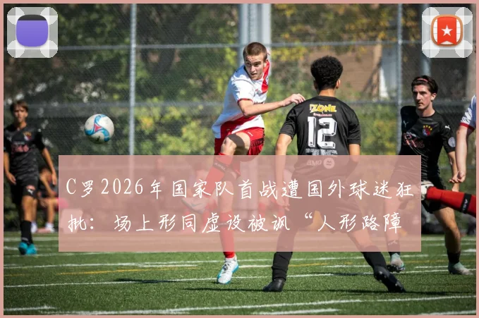 C罗2026年国家队首战遭国外球迷狂批:场上形同虚设被讽“人形路障”,附外网热议焦点汇总