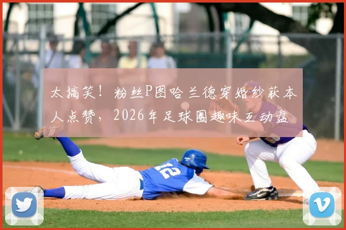 太搞笑!粉丝P图哈兰德穿婚纱获本人点赞,2026年足球圈趣味互动盘点