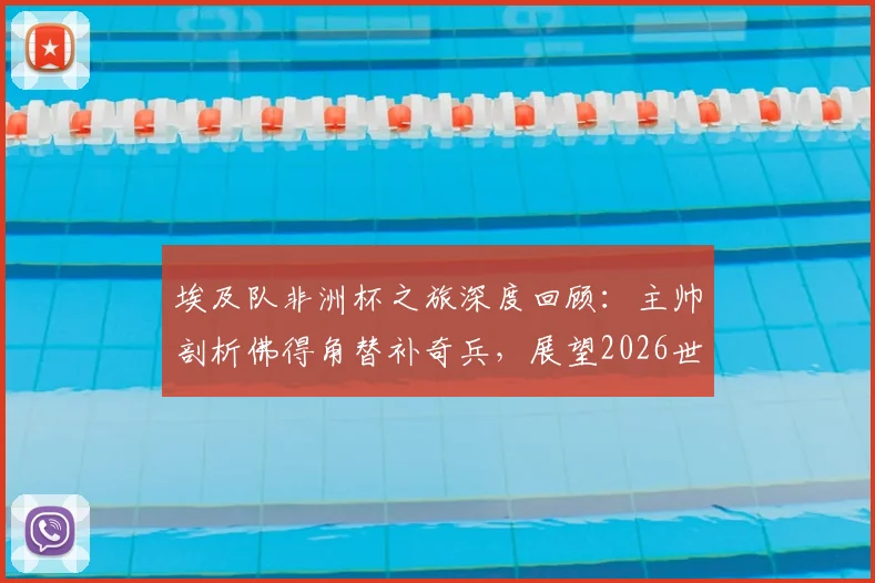 埃及队非洲杯之旅深度回顾：主帅剖析佛得角替补奇兵，展望2026世界杯强敌环伺