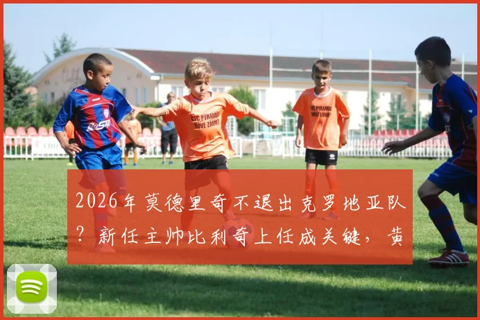 2026年莫德里奇不退出克罗地亚队?新任主帅比利奇上任成关键,黄金一代延续希望